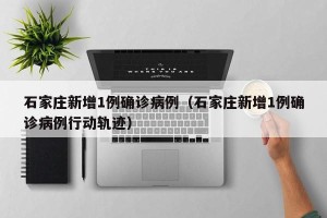 石家庄新增1例确诊病例（石家庄新增1例确诊病例行动轨迹）