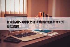 甘肃新增53例本土确诊病例/甘肃新增1例疑似病例