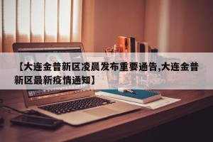 【大连金普新区凌晨发布重要通告,大连金普新区最新疫情通知】