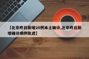 【北京昨日新增20例本土确诊,北京昨日新增确诊病例轨迹】