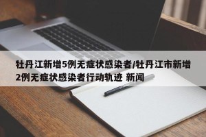 牡丹江新增5例无症状感染者/牡丹江市新增2例无症状感染者行动轨迹 新闻