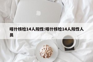 喀什核检14人阳性:喀什核检14人阳性人员