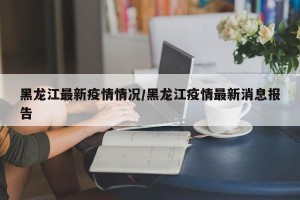 黑龙江最新疫情情况/黑龙江疫情最新消息报告
