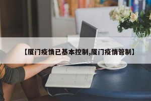 【厦门疫情已基本控制,厦门疫情管制】