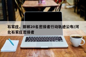 石家庄、邯郸20名密接者行动轨迹公布/河北石家庄密接者