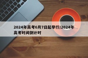 2024年高考6月7日起举行/2024年高考时间倒计时