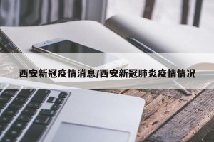 西安新冠疫情消息/西安新冠肺炎疫情情况