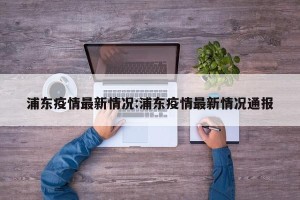 浦东疫情最新情况:浦东疫情最新情况通报