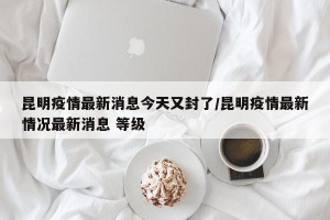 昆明疫情最新消息今天又封了/昆明疫情最新情况最新消息 等级