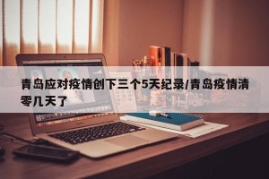 青岛应对疫情创下三个5天纪录/青岛疫情清零几天了