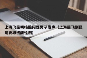 上海飞昆明核酸阳性男子发声（上海起飞到昆明要求核酸检测）