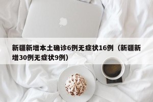 新疆新增本土确诊6例无症状16例（新疆新增30例无症状9例）
