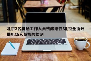 北京2名机场工作人员核酸阳性/北京全面开展机场人员核酸检测