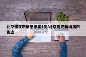 北京海淀新增感染者1例/北京海淀新增病例轨迹