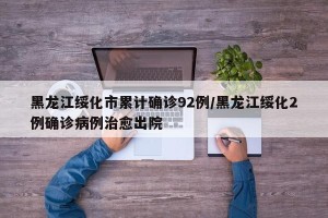 黑龙江绥化市累计确诊92例/黑龙江绥化2例确诊病例治愈出院