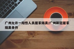 广州允许一阳性人员居家隔离/广州新冠居家隔离条件