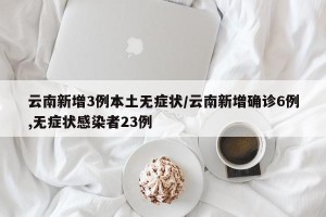 云南新增3例本土无症状/云南新增确诊6例,无症状感染者23例