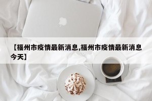 【福州市疫情最新消息,福州市疫情最新消息今天】