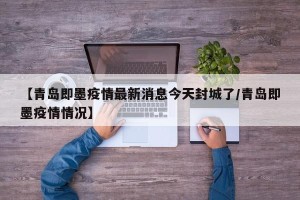 【青岛即墨疫情最新消息今天封城了/青岛即墨疫情情况】