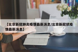 【北京新冠肺炎疫情最新消息/北京新冠状疫情最新消息】