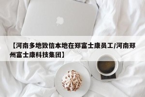 【河南多地致信本地在郑富士康员工/河南郑州富士康科技集团】