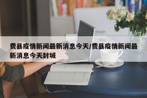 费县疫情新闻最新消息今天/费县疫情新闻最新消息今天封城