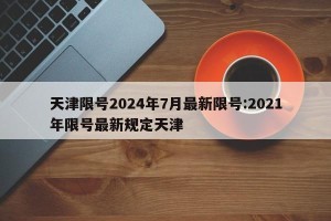 天津限号2024年7月最新限号:2021年限号最新规定天津