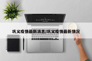 巩义疫情最新消息/巩义疫情最新情况