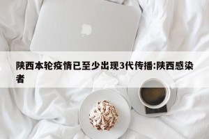 陕西本轮疫情已至少出现3代传播:陕西感染者