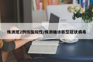 株洲现2例核酸阳性/株洲确诊新型冠状病毒