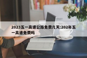 2023五一高速公路免费几天:202年五一高速免费吗