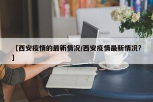 【西安疫情的最新情况/西安疫情最新情况?】