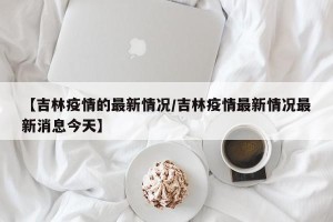 【吉林疫情的最新情况/吉林疫情最新情况最新消息今天】