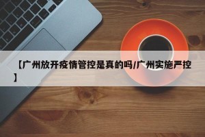 【广州放开疫情管控是真的吗/广州实施严控】