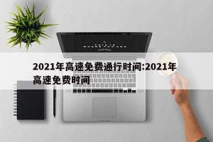 2021年高速免费通行时间:2021年 高速免费时间