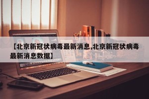 【北京新冠状病毒最新消息,北京新冠状病毒最新消息数据】