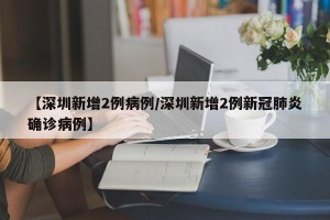 【深圳新增2例病例/深圳新增2例新冠肺炎确诊病例】