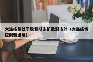 大连疫情处于胶着期未扩散到市外（大连疫情控制新进展）