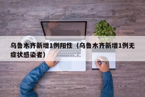 乌鲁木齐新增1例阳性（乌鲁木齐新增1例无症状感染者）