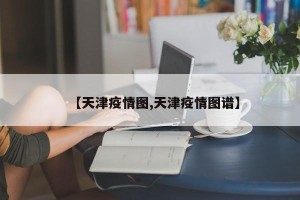 【天津疫情图,天津疫情图谱】