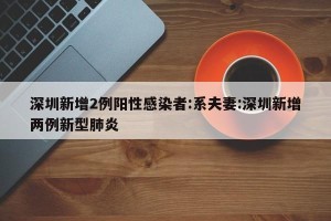 深圳新增2例阳性感染者:系夫妻:深圳新增两例新型肺炎
