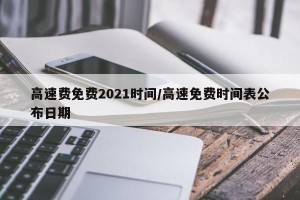 高速费免费2021时间/高速免费时间表公布日期