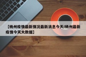 【杨州疫情最新情况最新消息今天/杨州最新疫情今天大数据】