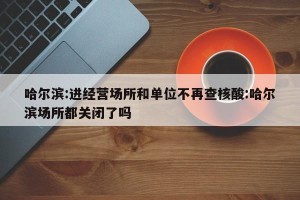 哈尔滨:进经营场所和单位不再查核酸:哈尔滨场所都关闭了吗
