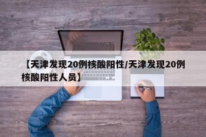 【天津发现20例核酸阳性/天津发现20例核酸阳性人员】