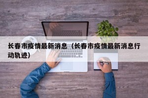 长春市疫情最新消息（长春市疫情最新消息行动轨迹）