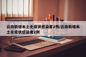 云南新增本土无症状感染者2例/云南新增本土无症状感染者2例