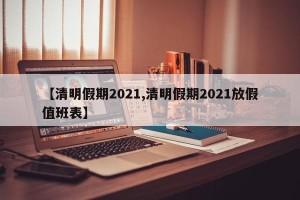 【清明假期2021,清明假期2021放假值班表】